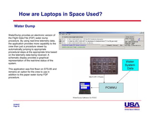 How are Laptops in Space Used?

     Water Dump

WaterDump provides an electronic version of
the Flight Data File (FDF) water dump
procedure. By using real-time telemetry data,
the application provides more capability to the
crew than just a procedure viewer by
automatically jumping to appropriate
procedural steps at the appropriate time based
on the telemetry data being received. A
schematic display provides a graphical
representation of the real-time status of the
system.

This application was first flown on STS-85 and
remains an option for the crew to use in
addition to the paper water dump FDF
procedure.




    02/06/07
    Page 20
 