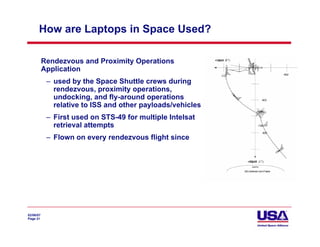 How are Laptops in Space Used?

           Rendezvous and Proximity Operations
           Application
            – used by the Space Shuttle crews during
              rendezvous, proximity operations,
              undocking, and fly-around operations
              relative to ISS and other payloads/vehicles
            – First used on STS-49 for multiple Intelsat
              retrieval attempts
            – Flown on every rendezvous flight since




02/06/07
Page 21
 