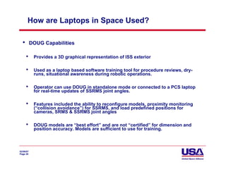 How are Laptops in Space Used?

  •        DOUG Capabilities

      •     Provides a 3D graphical representation of ISS exterior

      •     Used as a laptop based software training tool for procedure reviews, dry-
            runs, situational awareness during robotic operations.

      •     Operator can use DOUG in standalone mode or connected to a PCS laptop
            for real-time updates of SSRMS joint angles.

      •     Features included the ability to reconfigure models, proximity monitoring
            (“collision avoidance”) for SSRMS, and load predefined positions for
            cameras, SRMS & SSRMS joint angles

      •     DOUG models are “best effort” and are not “certified” for dimension and
            position accuracy. Models are sufficient to use for training.



02/06/07
Page 29
 
