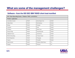 What are some of the management challenges?
  Software - from the ISS SSC IBM 760XD client load manifest
 SSC Client Operating System: Windows ’98 SE (4.10.2222A)

 Windows Applications

 ActiveMovie Control                  Win98             Inbox Repair Tool      Win98

 Address Book                         Win98             My Briefcase           Win98

 Backup                               Win98             Notepad                Win98

 Calculator                           Win98             Paint                  Win98

 CD Player                            Win98             Quick View             Win98

 Character Map                        Win98             Sound Recorder         Win98

 Clipboard Viewer                     Win98             Synchronize            Win98

 Dial-Up Networking                   Win98             Volume Control         Win98

 Disk Defragmenter                    Win98             Winpopup               Win98

 Explorer                             Win98             WordPad                Win98

 HyperTerminal                        Win98             Windows Media Player   7.0

 Imaging                              Win98             Winsock                2.0




02/06/07
Page 38
 