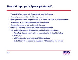 How did Laptops in Space get started?


    •      The GRiD Compass – A Complete Portable System
    •      Generally considered the first laptop – ten pounds
    •      8086 system with 8087 co-processor, 512K RAM, and 384K of bubble memory
    •      “Clamshell” 4”x4” Electroluminescent (EL) Display
    •      Cooling fan added to pull air through the case
    •      GRiD-OS Operating system and GRiD development tools
    •      The initial software was developed at JSC in MOD and included:
            – WorldMap display showing three groundtracks, day/night shading
            – MET Clock
            – AOS/LOS clocks for ground and TDRSS stations
            – Earth Observation clock and suggested F-Stop setting for camera




02/06/07
Page 4
 