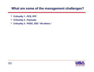 What are some of the management challenges?

     •     Criticality 1 - PCS, RTF
     •     Criticality 2 - Payloads
     •     Criticality 3 - PGSC, SSC “All others.”




02/06/07
Page 49
 