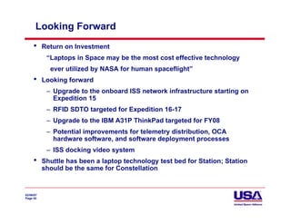 Looking Forward
     •     Return on Investment
            “Laptops in Space may be the most cost effective technology
             ever utilized by NASA for human spaceflight”
     •     Looking forward
            – Upgrade to the onboard ISS network infrastructure starting on
              Expedition 15
            – RFID SDTO targeted for Expedition 16-17
            – Upgrade to the IBM A31P ThinkPad targeted for FY08
            – Potential improvements for telemetry distribution, OCA
              hardware software, and software deployment processes
            – ISS docking video system
     •     Shuttle has been a laptop technology test bed for Station; Station
           should be the same for Constellation


02/06/07
Page 50
 