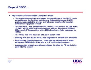 Beyond SPOC…


  •        Payload and General Support Computer - PGSC
            – The applications quickly surpassed the capabilities of the SPOC, and a
              new program, the Payload and General Support Computer (PGSC)
              project, was created to provide a single crew interface for mission
              software and payload control.
            – The first PGSC was a modified GRiD model 1530. It was a 80C386 32 bit
              12.5Mhz with a 80387 math coprocessor, 4Mb of Ram (expandable to
              8Mb), one 3.5" floppy drive, and a 20Mb fixed drive (later upgraded to
              40Mb).
            – The PGSC was first flown on STS-29 in March 1989.
            – Starting with STS-63 the PGSC was upgraded to an IBM 755c ThinkPad
            – Intel 486DX4, 75Mhz processor, 12Mb of RAM expandable to 36Mb,
              removable 540Mb hard drive, and a 10.4” active matrix screen.
            – An expansion chassis was also developed to allow for PC cards to be
              added to the system




02/06/07
Page 7
 