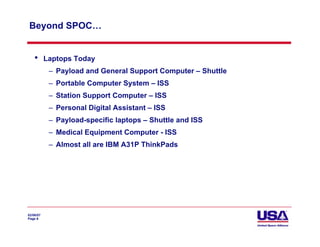 Beyond SPOC…


    •      Laptops Today
            – Payload and General Support Computer – Shuttle
            – Portable Computer System – ISS
            – Station Support Computer – ISS
            – Personal Digital Assistant – ISS
            – Payload-specific laptops – Shuttle and ISS
            – Medical Equipment Computer - ISS
            – Almost all are IBM A31P ThinkPads




02/06/07
Page 8
 