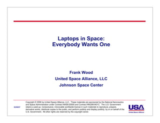 Laptops in Space:
                                          Everybody Wants One




                                                              Frank Wood
                                             United Space Alliance, LLC
                                                  Johnson Space Center



           Copyright © 2006 by United Space Alliance, LLC. These materials are sponsored by the National Aeronautics
           and Space Administration under Contract NAS9-20000 and Contract NNJ06VA01C. The U.S. Government
02/06/07   retains a paid-up, nonexclusive, irrevocable worldwide license in such materials to reproduce, prepare,
           derivative works, distribute copies to the public, and perform publicly and display publicly, by or on behalf of the
           U.S. Government. All other rights are reserved by the copyright owner.
 