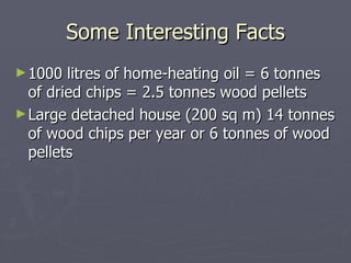 Some Interesting Facts 1000 litres of home-heating oil = 6 tonnes of dried chips = 2.5 tonnes wood pellets Large detached house (200 sq m) 14 tonnes of wood chips per year or 6 tonnes of wood pellets 