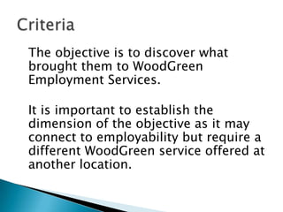 The objective is to discover what
brought them to WoodGreen
Employment Services.

It is important to establish the
dimension of the objective as it may
connect to employability but require a
different WoodGreen service offered at
another location.
 