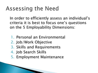 In order to efficiently assess an individual’s
criteria it is best to focus one’s questions
on the 5 Employability Dimensions:

1.   Personal an Environmental
2.   Job/Work Objective
3.   Skills and Requirements
4.   Job Search Skills
5.   Employment Maintenance
 