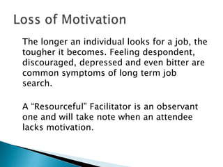 The longer an individual looks for a job, the
tougher it becomes. Feeling despondent,
discouraged, depressed and even bitter are
common symptoms of long term job
search.

A “Resourceful” Facilitator is an observant
one and will take note when an attendee
lacks motivation.
 
