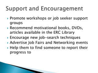    Promote workshops or job seeker support
    groups
   Recommend motivational books, DVDs,
    articles available in the ERC Library
   Encourage new job-search techniques
   Advertise Job Fairs and Networking events
   Help them to find someone to report their
    progress to
 