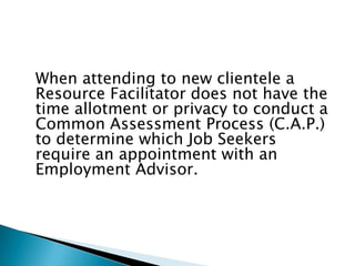 When attending to new clientele a
Resource Facilitator does not have the
time allotment or privacy to conduct a
Common Assessment Process (C.A.P.)
to determine which Job Seekers
require an appointment with an
Employment Advisor.
 