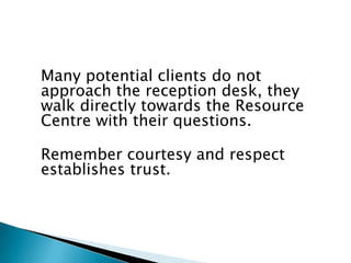 Many potential clients do not
approach the reception desk, they
walk directly towards the Resource
Centre with their questions.

Remember courtesy and respect
establishes trust.
 