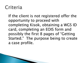 If the client is not registered offer the
opportunity to proceed with
completing Kisok, obtaining a WGS ID
card, completing an EOIS form and
possibly the first 8 pages of “Getting
Started.” The purpose being to create
a case profile.
 