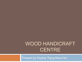 WOOD HANDICRAFT
      CENTRE
Present by Sophia Tiang Kiew Hui
 