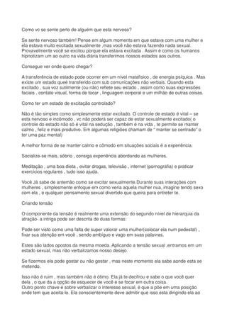 Como vc se sente perto de alguém que esta nervoso?
Se sente nervoso também! Pense em algum momento em que estava com uma mulher e
ela estava muito excitada sexualmente ,mas você não estava fazendo nada sexual.
Provavelmente você se excitou porque ela estava excitada . Assim é como os humanos
hipnotizam um ao outro na vida diária transferimos nossos estados aos outros.
Consegue ver onde quero chegar?
A transferência de estado pode ocorrer em um nível matafisico , de energia psíquica . Mas
existe um estado queé transferido com sub comunicações não verbais. Quando esta
excitado , sua voz sutilmente (ou não) reflete seu estado , assim como suas expressões
faciais , contato visual, forma de tocar , linguagem corporal e um milhão de outras coisas.
Como ter um estado de excitação controlado?
Não é tão simples como simplesmente estar excitado. O controle de estado é vital – se
esta nervoso e incômodo , vc não poderá ser capaz de estar sexualmente excitado( o
controle do estado não só é vital na sedução , também é na vida , te permite se manter
calmo , feliz e mais produtivo. Em algumas religiões chamam de “ manter se centrado” o
ter uma paz mental)
A melhor forma de se manter calmo e cômodo em situações sociais é a experiência.
Socialize-se mais, sóbrio , consiga experiência abordando as mulheres.
Meditação , uma boa dieta , evitar drogas, televisão , internet (pornografia) e praticar
exercícios regulares , tudo isso ajuda.
Você Já sabe de antemão como se excitar sexualmente.Durante suas interações com
mulheres , simplesmente enfoque em como veria aquela mulher nua, imagine tendo sexo
com ela , e qualquer pensamento sexual divertido que queira para entreter te.
Criando tensão
O componente da tensão é realmente uma extensão do segundo nível de hierarquia da
atração- a intriga pode ser descrita de duas formas:
Pode ser visto como uma falta de super valorar uma mulher(colocar ela num pedestal) ,
fixar sua atenção em você , sendo ambíguo e vago em suas palavras.
Estes são lados opostos da mesma moeda. Aplicando a tensão sexual ,entramos em um
estado sexual, mas não verbalizamos nosso desejo.
Se fizermos ela pode gostar ou não gostar , mas neste momento ela sabe aonde esta se
metendo.
Isso não é ruim , mas também não é ótimo. Ela já te decifrou e sabe o que você quer
dela , o que da a opção de esquecer de você e se focar em outra coisa.
Outro ponto chave é sobre verbalizar o interesse sexual, é que a põe em uma posição
onde tem que aceita-lo. Ela conscientemente deve admitir que isso esta dirigindo ela ao
 