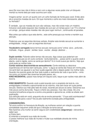 sexo.De novo isso não é ótimo e nem ruim e algumas vezes pode criar um bloqueio
mental na mente dela por estar sozinha com você.
Imagine sentar- se em um quarto com um cofre fechado de frente para você. Então abre
ele e encontra moedas de ouro. Em que momento o cofre era mais interessante ,aberto
ou fechado?
È verdade , que as moedas de ouro são valiosas, mas não existe mais um mistério.
Inclusive você pode esquecer das moedas de ouro por um tempo para ir ver TV e chamar
um amigo , porque estas moedas não vão para lugar nenhum , continuarão ali paradas.
Mas antes que saiba o que esta dentro , este cofre preocupa sua mente e mantém sua
atenção.
Podemos usar as seguintes técnicas verbais. Ampliar esta tensão sexual ao aumentar a
ambigüidade , intriga , com as seguintes técnicas:
Vocabulário carregado:lance termos sexuais /sensuais como” entrar ,duro , profundo ,
molhado , língua , prazer , lamber, tocar , excitar , desejo ,deslizar ..
Duplo sentido: Falando sobre temas não sexuais, diga coisas que poderiam ser
altamente sexuais se em outro contexto: “profundamente..., posso sentir o quanto você é
aberta, você é rápida ,como se sente por dentro? Vc é muito suave por dentro, Vejo que
você pode se molhar toda...,
Contar estórias descrevendo-as sensualmente: Conte estórias ou descreva
experiências em termos bem sensuais, como “ a água se sentia tão fresca em minha pele,
me senti bem ao aquecer e ao ficar suado jogando vôlei e depois poder me molhar todo,
Quando me exercito gosto de ficar todo suado e realmente dar tudo o que tenho – sinto-
me como um homem das cavernas lançado pesos, etc...
KINO INCIDENTAL: passe mais tempo em toques sutis, toque-a por razões mais além de
tocá-la.
KINO MANIFESTO: Quando você a está tocando com o propósito de tocá-la, cria
ambigüidade e moleste-a aproximando-se ao máximo, mas sem tocar em suas partes
sexuais. Desliza sua mão pelo lado do corpo, tocando por pouco os seios. Descansa sua
mão pouco acima da bunda. Toque e cheire seu pescoço, mas não a beije. De uma
maneira brincalhona empurre-a contra uma parede e aproxime-se, então se afaste sem
explicação.
Sua atenção está em você, enquanto ela se excita pensando: “ O que está acontecendo?
Estamos indo para o sexo? Ela se põe realmente excitada pela ambigüidade.
CONSIDERÇÕES.
Tal como ensino na hierarquia da Atração, as mulheres variam em relação a quanta
comodidade requerem antes de que a vibração se torne sexual.
Nós fazemos uma mulher se sentir segura com credibilidade (segurança) – deixando-a
saber que:
a) Estou bem,
b) entendo e comparto sua visão de mundo,
c) posso melhorar sua visão de mundo e mudar sua realidade através de minha
orientação.
 