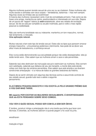 Alguma mulheres querem tensão sexual de uma vez ou se chateiam. Estas mulheres são
muito sociais e cômodas com seus corpos – Vendedoras, bailarinas – mas nem sempre.
Algumas vezes as tímidas são as excêntricas!
A maioria das mulheres necessitam certo nível de comodidade primeiro. Fale como se ela
fosse uma amiga, mantenha-se calmo, positivo/aberto e interessado em sua vida. Depois
de um pouco de “rapport” básico já esta estabelecido, ative seu estado de excitação
sexual. Se ela se cala por completo ou se põe incômoda, pare e volte o mais rápido
possível à credibilidade
Não use nenhuma tonalidade rara ou indecente .mantenha um tom masculino, normal,
fale lentamente, e relaxado.
Uma aplicação natural.
Muitos naturais criam este tipo de tensão sexual. Estes são os tipos que parecem emanar
energia masculina – uma presença poderosa e dominante. Isso pode de se dever aos
altos níveis de testosterona, o confiança sexual
Eles nunca estão demonstrando sua sexualidade porque não estão desesperados- eles já
estão tendo sexo . Eles sabem que as mulheres amam o sexo e são pervertidas.
Sabendo isso eles desfrutam da insinuação sexual e estimulam as mulheres. Eles sorriem
com satisfação, sabendo que debaixo de seu ato tranqüilo, a mente dela está dando
voltas com todo tipo de cenários pervertidos. Eles sabem que está atraída e se divertem
construindo antecipação – é a marca de todos os grandes sedutores da história.
Depois de se sentir cômodo com algumas das técnicas acima e assumindo controle de
seu estado sexual, guarde tudo isso e adote o seguinte
pensamento:
ELA É MINHA PEQUENA MASCOTE E VOU EXCITÁ-LA PELO GRANDE PRÊMIO QUE
A VOU DAR MAIS TARDE.
ME espanto POR EXCITAR AS MULHERES SEXUALMENTE. É DIVERTIDOSABER
QUE ela ESTÁ PENSANDO SOBRE SEXO COMIGO.
VOU VER O QUÃO SEXUAL POSSO SER COM ELA SEM SER ÓBVIO.
E lembre, construir intriga e antecipação não é uma tarefa que tenha que fazer com
técnicas. É divertido, as mulheres adoram e quando pegam o fio você irá junto.
woodhaven
tradução el tigre
 