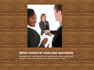 Strict control of costs and operationsMaintain strict control of costs and operations by hiring quality staff at each location and utilizing automated computer control.