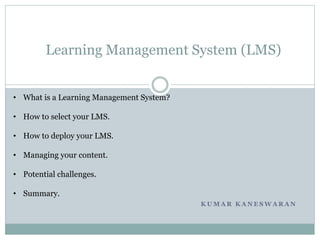 K U M A R K A N E S W A R A N
Learning Management System (LMS)
• What is a Learning Management System?
• How to select your LMS.
• How to deploy your LMS.
• Managing your content.
• Potential challenges.
• Summary.
 