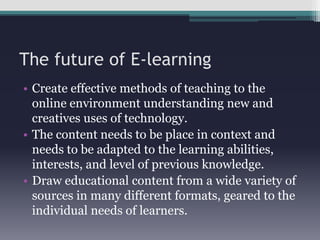 The future of E-learning	Create effective methods of teaching to the online environment understanding new and creatives uses of technology.The content needs to be place in context and needs to be adapted to the learning abilities, interests, and level of previous knowledge.Draw educational content from a wide variety of sources in many different formats, geared to the individual needs of learners.