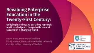 Revaluing Enterprise
Education in the
Twenty-First Century:
Unifying learning and teaching, research,
and knowledge exchange to thrive and
succeed in a changing world
Gary C Wood, University of Sheffield
Princy Johnson, Liverpool John Moores University
Ceri Batchelder, University of Sheffield
 