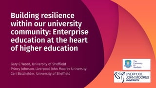Building resilience
within our university
community: Enterprise
education at the heart
of higher education
Gary C Wood, University of Sheffield
Princy Johnson, Liverpool John Moores University
Ceri Batchelder, University of Sheffield
 