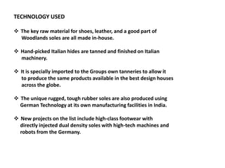 TECHNOLOGY USED
 The key raw material for shoes, leather, and a good part of
Woodlands soles are all made in-house.
 Hand-picked Italian hides are tanned and finished on Italian
machinery.
 It is specially imported to the Groups own tanneries to allow it
to produce the same products available in the best design houses
across the globe.
 The unique rugged, tough rubber soles are also produced using
German Technology at its own manufacturing facilities in India.
 New projects on the list include high-class footwear with
directly injected dual density soles with high-tech machines and
robots from the Germany.
 