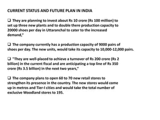CURRENT STATUS AND FUTURE PLAN IN INDIA
 They are planning to invest about Rs 10 crore (Rs 100 million) to
set up three new plants and to double there production capacity to
20000 shoes per day in Uttaranchal to cater to the increased
demand,“
 The company currently has a production capacity of 9000 pairs of
shoes per day. The new units, would take its capacity to 10,000-12,000 pairs.
 "They are well-placed to achieve a turnover of Rs 200 crore (Rs 2
billion) in the current fiscal and are anticipating a top line of Rs 350
crore (Rs 3.5 billion) in the next two years,“
 The company plans to open 60 to 70 new retail stores to
strengthen its presence in the country. The new stores would come
up in metros and Tier-I cities and would take the total number of
exclusive Woodland stores to 195.
 