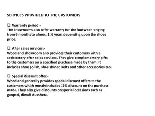 SERVICES PROVIDED TO THE CUSTOMERS
 Warranty period:-
The Showrooms also offer warranty for the footwear ranging
from 6 months to almost 1 ½ years depending upon the shoes
price.
 After sales services:-
Woodland showroom also provides their customers with a
satisfactory after sales services. They give complementary gifts
to the customers on a specified purchase made by them. It
includes shoe polish, shoe shiner, belts and other accessories too.
 Special discount offer:-
Woodland generally provides special discount offers to the
customers which mostly includes 12% discount on the purchase
made. They also give discounts on special occasions such as
ganpati, diwali, dusshera.
 