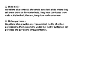  Shoe mela:-
Woodland also conducts shoe mela at various cities where they
sell there shoes at discounted rate. They have conducted shoe
mela at Hyderabad, Chennai, Bangalore and many more.
 Online purchase:-
Woodland also provides a very convenient facility of online
purchasing to their customers. Under this facility customers can
purchase and pay online through internet.
 
