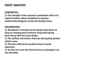 SWOT ANALYSIS
STRENGTHS:-
 The strength of the company’s production with in its
captive facilities allows Woodland to produce
aesthetically designed, sturdy and durable shoes.
WEAKNESSES:-
 Woodland is certainly not for people who desire to
keep on changing their footwear frequently having
been fed up with the same design.
 The athletic and leather shoes do start getting dented
within a year.
 The price offered by woodland shoes is quite
expensive.
 As they are more into formal shoes so youngsters are
less attracted.
 
