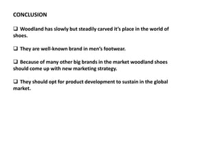 CONCLUSION
 Woodland has slowly but steadily carved it’s place in the world of
shoes.
 They are well-known brand in men’s footwear.
 Because of many other big brands in the market woodland shoes
should come up with new marketing strategy.
 They should opt for product development to sustain in the global
market.
 