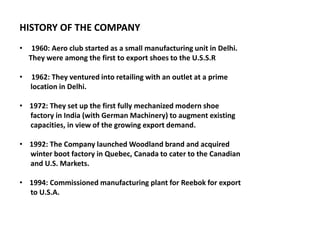 HISTORY OF THE COMPANY
• 1960: Aero club started as a small manufacturing unit in Delhi.
They were among the first to export shoes to the U.S.S.R
• 1962: They ventured into retailing with an outlet at a prime
location in Delhi.
• 1972: They set up the first fully mechanized modern shoe
factory in India (with German Machinery) to augment existing
capacities, in view of the growing export demand.
• 1992: The Company launched Woodland brand and acquired
winter boot factory in Quebec, Canada to cater to the Canadian
and U.S. Markets.
• 1994: Commissioned manufacturing plant for Reebok for export
to U.S.A.
 