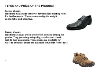 TYPES AND PRICE OF THE PRODUCT
Formal shoes:-
Woodland has a wide variety of formal shoes starting from
Rs. 1445 onwards. These shoes are light in weight,
comfortable and attractive.
Casual shoes:-
Woodlands casual shoes are more in demand among the
youths. They provide good quality, comfort and classic
look to their customers. These shoes are available for
Rs.1145 onwards. Shoes are available in full size from 1 to13
.
 