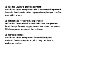  Padded Layers to provide comfort:
Woodland shoes also provide the customers with padded
layers in the shoes in order to provide much more comfort
than other shoes.
 Fabric lined for soothing experience:
In some of there models woodland shoes also provide
fabric linings for soothing experience to there customers.
This is a unique feature of there shoes.
 Incredible range:
Woodland shoes also provide incredible range of
shoes to there customers so, that they can have a
variety of choice.
 