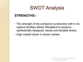 SWOT Analysis
STRENGTHS:-
 The strength of the company’s production with in its
captive facilities allows Woodland to produce
aesthetically designed, sturdy and durable shoes.
 High market share in shoes market.
G H Patel Post Graduate Institute of
Business Management
 