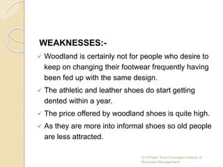 WEAKNESSES:-
 Woodland is certainly not for people who desire to
keep on changing their footwear frequently having
been fed up with the same design.
 The athletic and leather shoes do start getting
dented within a year.
 The price offered by woodland shoes is quite high.
 As they are more into informal shoes so old people
are less attracted.
G H Patel Post Graduate Institute of
Business Management
 