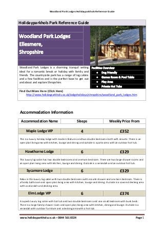 Woodland Park Lodges Holidayparkhols Reference Guide



Holidayparkhols Park Reference Guide




Woodland Park Lodges is a charming tranquil setting
ideal for a romantic break or holiday with family and
friends. The countryside park has a range of log cabins
and a few facilities and is the perfect base to get out
and about and explore Shropshire.

Find Out More Here (Click Here)
     http://www.holidayparkhols.co.uk/lodgeholidays/shropshire/woodland_park_lodges.htm




Accommodation Information
 Accommodation Name                                Sleeps                       Weekly Price From

     Maple Lodge VIP                                  4                                   £352
This is a luxury holiday lodge with modern features and two double bedrooms both with ensuite. There is an
open plan living area with kitchen, lounge and dining and outside is a patio area with an outdoor hot tub.


    Hawthorne Lodge                                   6                                   £329
This luxury log cabin has two double bedrooms and one twin bedroom. There are two large shower rooms and
an open plan living area with kitchen, lounge and dining. Outside is a verandah and an outdoor hot tub.

      Sycamore Lodge                                  6                                   £329
Relax in this luxury log cabin with two double bedrooms with ensuite shower and one twin bedroom. There is
a family bathroom and open plan living area with kitchen, lounge and dining. Outside is a covered decking area
with a verandah and decking area.

       Elm Lodge VIP                                  6                                   £374
A superb luxury log cabin with hot tub and two double bedrooms and one small bedroom with bunk beds.
There is a large family shower room and open plan living area with kitchen, dining and lounge. Outside is a
verandah with outdoor furniture and a decking area with a hot tub.


www.holidayparkhols.co.uk – 0844 561 8324                                                               Page 1
 