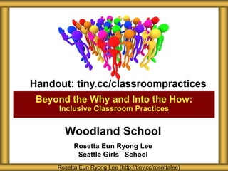 Woodland School
Rosetta Eun Ryong Lee
Seattle Girls’ School
Beyond the Why and Into the How:
Inclusive Classroom Practices
Rosetta Eun Ryong Lee (http://tiny.cc/rosettalee)
Handout: tiny.cc/classroompractices
 