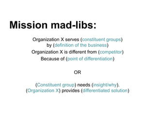 Organization X serves (constituent groups)
by (definition of the business)
Organization X is different from (competitor)
Because of (point of differentiation)
OR
(Constituent group) needs (insight/why).
(Organization X) provides (differentiated solution)
Mission mad-libs:
 
