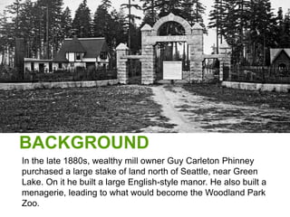 BACKGROUND
In the late 1880s, wealthy mill owner Guy Carleton Phinney
purchased a large stake of land north of Seattle, near Green
Lake. On it he built a large English-style manor. He also built a
menagerie, leading to what would become the Woodland Park
Zoo.
 