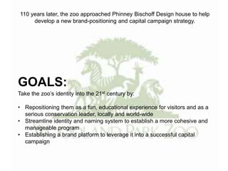 GOALS:
Take the zoo’s identity into the 21st century by:
• Repositioning them as a fun, educational experience for visitors and as a
serious conservation leader, locally and world-wide
• Streamline identity and naming system to establish a more cohesive and
manageable program
• Establishing a brand platform to leverage it into a successful capital
campaign
110 years later, the zoo approached Phinney Bischoff Design house to help
develop a new brand-positioning and capital campaign strategy.
 
