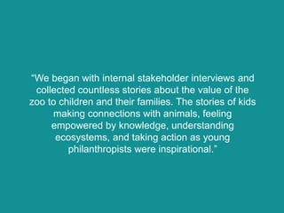“We began with internal stakeholder interviews and
collected countless stories about the value of the
zoo to children and their families. The stories of kids
making connections with animals, feeling
empowered by knowledge, understanding
ecosystems, and taking action as young
philanthropists were inspirational.”
 
