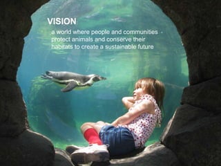 a world where people and communities
protect animals and conserve their
habitats to create a sustainable future
VISION:
 