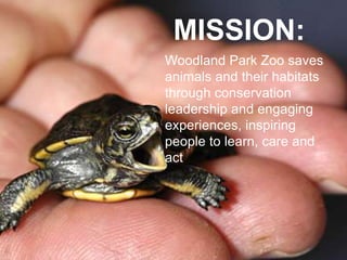 MISSION:
Woodland Park Zoo saves
animals and their habitats
through conservation
leadership and engaging
experiences, inspiring
people to learn, care and
act
 