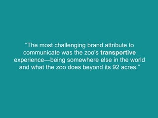 “The most challenging brand attribute to
communicate was the zoo's transportive
experience—being somewhere else in the world
and what the zoo does beyond its 92 acres.”
 