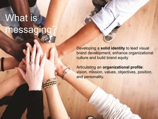 What is
messaging?
Developing a solid identity to lead visual
brand development, enhance organizational
culture and build brand equity
Articulating an organizational profile:
vision, mission, values, objectives, position,
and personality.
 
