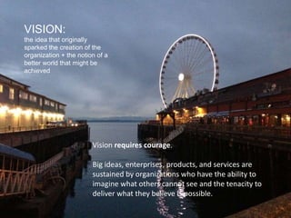 VISION:
the idea that originally
sparked the creation of the
organization + the notion of a
better world that might be
achieved
Vision requires courage.
Big ideas, enterprises, products, and services are
sustained by organizations who have the ability to
imagine what others cannot see and the tenacity to
deliver what they believe is possible.
 