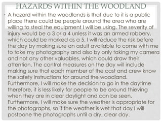 HAZARDS WITHIN THE WOODLAND
• A hazard within the woodlands is that due to it is a public
place there could be people around the area who are
willing to steal the equipment I will be using. The severity of
injury would be a 3 or a 4 unless it was an armed robbery,
which could be marked as a 5. I will reduce the risk before
the day by making sure an adult available to come with me
to take my photography and also by only taking my camera
and not any other valuables, which could draw their
attention. The control measures on the day will include
making sure that each member of the cast and crew know
the safety instructions for around the woodland.
Furthermore, I will make the decision to go in the daytime
therefore, it is less likely for people to be around thieving
when they are in clear daylight and can be seen.
Furthermore, I will make sure the weather is appropriate for
the photographs, so if the weather is wet that day I will
postpone the photographs until a dry, clear day.
 